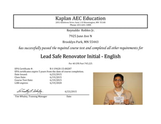 Kaplan AEC Education
2051 Killebrew Drive, Suite 110 Bloomington, MN 55108
Phone: 651-641-1000
Reynaldo Robles Jr.
7925 June Ave N
Brooklyn Park, MN 55443
has successfully passed the required course test and completed all other requirements for
Lead Safe Renovator InitialLead Safe Renovator InitialLead Safe Renovator InitialLead Safe Renovator Initial ---- EnglishEnglishEnglishEnglish
Per 40 CFR Part 745.225
EPA Certificate #: R-I-19420-15-00287
EPA certificates expire 5 years from the date of course completion.
Date Issued: 6/23/2015
Class Date: 6/19/2015
Course Test Date: 6/19/2015
LSRI expires: 6/19/2020
6/23/2015
Tim Whaley, Training Manager Date
 
