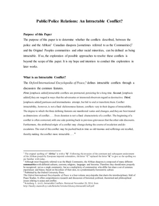 Public/Police Relations: An Intractable Conflict?
Purpose of this Paper
The purpose of this paper is to determine whether the conflicts described, between the
police and the Afrikan1 Canadian diaspora [sometimes referred to as the Communities]2
and the Original Peoples communities and other racial minorities, can be defined as being
intractable. If so, the exploration of possible approaches to resolve these conflicts is
beyond the scope of this paper. It is my hope and intention to conduct this exploration in
later works.
What is an Intractable Conflict?
The Oxford International Encyclopedia of Peace,3 defines intractable conflicts through a
discussion the common features.
First, [emphasis added]intractable conflicts are protracted, persisting for a long time. Second, [emphasis
added] they are waged in ways that the adversaries or interested observers regard as destructive. Third,
[emphasis added] partisans and intermediaries attempt, but fail to end or transform them. Conflict
intractability, however, is not a fixed dichotomous feature; conflicts vary in their degree of intractability.
The degree to which the three defining features are manifested varies and changes,and they are best treated
as dimensions of conflict. . . . Even duration is not a fixed characteristic of a conflict. The beginning of a
conflict is often contested,with one side pointing back to previous grievances that the other side discounts.
Furthermore, the attributed origin of a conflict may change during the course of escalation and de-
escalation. The start of the conflict may be pushed backin time as old traumas and sufferings are recalled,
thereby making the conflict more intractable . . . 4
1
The original spelling of “Afrika” is with a “K“. Following theinvasion of the continent and subsequent enslavement
of the Afrikan peopleby European imperial colonialists, theletter “C”replaced the letter “K” to give us the spelling we
are familiar with today.
2
Although most frequently referred to as the Black Community, the Afrikan diaspora is composed of many different
communities with different cultures, customs, religions, languages and histories. Therefore they should more properly
be recognized, not as a single community, but as a multiplicity of communities who differ but share a set of common
experiences and biases, based on thecolour of their skin, in a predominantly Eurocentric culture.
3
Published by the Oxford University Press.
The Oxford International Encyclopedia of Peace is a four-volume encyclopedia that charts the interdisciplinary field of
Peace Studies. It offers comprehensive research and discussion of historical, political, theoretical and philosophical
issues relating to peace and conflict.
4
Kriesberg, L. (n.d.). Intractable Conflicts. Retrieved November 28, 2014, from
http://faculty.maxwell.syr.edu/lkriesbe/Articles/LKencycIntractabConfl.pdf
 