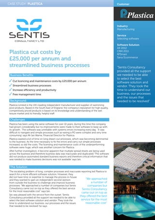 CASE STUDY: Plastica
Plastica cut costs by
£25,000 per annum and
streamlined business processes
Business Benefits
Cut licencing and maintenance costs by £25,000 per annum
Streamlined business processes
Increase efficiency and productivity
Free management time
Background
Plastica Limited is the UK’s leading independent manufacturer and supplier of swimming
pool products. Based in the South East of England, the company’s reputation for high quality,
competitively priced products is based on its knowledge and understanding of the wet
leisure market and its friendly, helpful staff.
Challenges
Plastica has been using the same software for over 10 years, during this time the company
had grown considerably but no improvements were made to their software to keep up with
its growth. The software was unreliable with systems errors increasing every day. ‘It was
difficult to navigate and simple processes such as raising a PO were complex and very time
consuming’ says Mr Ian Warne, Financial Director for Plastica.
Plastica wasted a lot of time on long drawn out processes, which was becoming detrimental
to the business. As the time necessary to fix the errors and carry out simple processes
increased, so did the costs. The licensing and maintenance costs of the underperforming
software were huge, which was another concern for Plastica.
After further investigation, it become apparent that multiple spread sheets are being used
across the business and therefore business data was inaccurate and duplicated. ‘The software
did not produce automated standard business reports and therefore critical information that
was needed to make business decisions was not available’ says Ian.
The Solution
The escalating problem of long, complex processes and inaccurate reporting led Plastica to
search for a more efficient software solution. However, they
did not have time or expertise to manage the process in-house
and they wanted to gain an independent second opinion
from outside the business to challenge and improve business
processes. “We approached a number of companies but Sentis
Consultancy came out on top as they offered the best service
for the most reasonable cost” says Ian.
Ian was pleased with the service from the outset. ‘Sentis
Consultancy provided all the support we needed to be able to
select the best software solution and vendor. They took the
time to understand our business, our processes and the issues
that needed to be resolved’ he says.
Customer
Industry
Manufacturing
Service
Selecting software
Software Solution
AX 2012
CRM 2011
RFSmart
Sana Ecommerce
“Sentis Consultancy
provided all the support
we needed to be able
to select the best
software solution and
vendor. They took the
time to understand our
business, our processes
and the issues that
needed to be resolved”
“We approached
a number of
companies but
Sentis Consultancy
came out on top as
they offered the best
service for the most
reasonable cost”
 