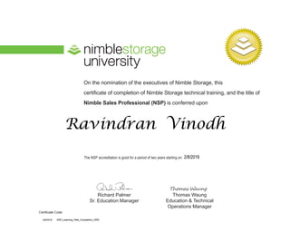 On the nomination of the executives of Nimble Storage, this
certificate of completion of Nimble Storage technical training, and the title of
Nimble Sales Professional (NSP) is conferred upon
The NSP accreditation is good for a period of two years starting on:
Richard Palmer
Sr. Education Manager
Thomas Waung
Education & Technical
Operations Manager
Certificate Code:
Ravindran Vinodh
2/8/2016
2/8/2016 NSP_Learning_Path_Completion_ORG
 