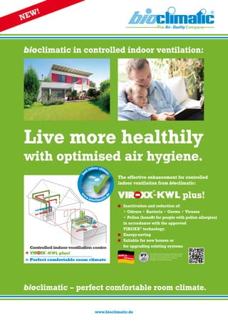 bioclimatic in controlled indoor ventilation:
Live more healthily
with optimised air hygiene.
The effective enhancement for controlled
­indoor ventilation from bioclimatic:
-KWL plus!
	 Inactivation and reduction of:
	 • Odours • Bacteria • Germs • Viruses
	 • Pollen (benefit for people with pollen allergies)
	 in accordance with the approved
	 VIROXX®
technology.
	 Energy-saving
	 Suitable for new houses or
for upgrading existing systems
Made in
Germany
w
w
w.bioclimatic.
de
b
est indoor clima
te
www.bioclimatic.de
Controlled indoor ventilation centre
-KWL plus!
Perfect comfortable room climate
+
=
bioclimatic – perfect comfortable room climate.
NEW!
The effectiveness of the technology against
the Sars Corona and H1N1 virus has been
proven at the Institute of Virology at
Philipps University Marburg.
 