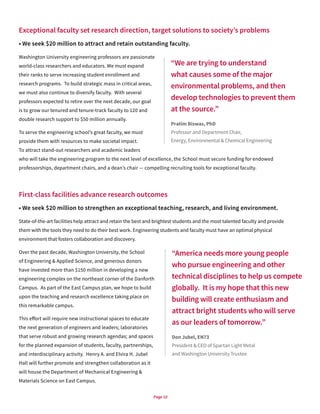 Page 10
Exceptional faculty set research direction, target solutions to society’s problems
• We seek $20 million to attract and retain outstanding faculty.
Washington University engineering professors are passionate
world-class researchers and educators. We must expand
their ranks to serve increasing student enrollment and
research programs. To build strategic mass in critical areas,
we must also continue to diversify faculty. With several
professors expected to retire over the next decade, our goal
is to grow our tenured and tenure-track faculty to 120 and
double research support to $50 million annually.
To serve the engineering school’s great faculty, we must
provide them with resources to make societal impact.
To attract stand-out researchers and academic leaders
who will take the engineering program to the next level of excellence, the School must secure funding for endowed
professorships, department chairs, and a dean’s chair — compelling recruiting tools for exceptional faculty.
First-class facilities advance research outcomes
• We seek $20 million to strengthen an exceptional teaching, research, and living environment.
State-of-the-art facilities help attract and retain the best and brightest students and the most talented faculty and provide
them with the tools they need to do their best work. Engineering students and faculty must have an optimal physical
environment that fosters collaboration and discovery.
Over the past decade, Washington University, the School
of Engineering & Applied Science, and generous donors
have invested more than $150 million in developing a new
engineering complex on the northeast corner of the Danforth
Campus. As part of the East Campus plan, we hope to build
upon the teaching and research excellence taking place on
this remarkable campus.
This effort will require new instructional spaces to educate
the next generation of engineers and leaders; laboratories
that serve robust and growing research agendas; and spaces
for the planned expansion of students, faculty, partnerships,
and interdisciplinary activity. Henry A. and Elvira H. Jubel
Hall will further promote and strengthen collaboration as it
will house the Department of Mechanical Engineering &
Materials Science on East Campus.
“We are trying to understand
what causes some of the major
environmental problems, and then
develop technologies to prevent them
at the source.”
Pratim Biswas, PhD
Professor and Department Chair,
Energy, Environmental & Chemical Engineering
“America needs more young people
who pursue engineering and other
technical disciplines to help us compete
globally. It is my hope that this new
building will create enthusiasm and
attract bright students who will serve
as our leaders of tomorrow.”
Don Jubel, EN73
President & CEO of Spartan Light Metal
and Washington University Trustee
 
