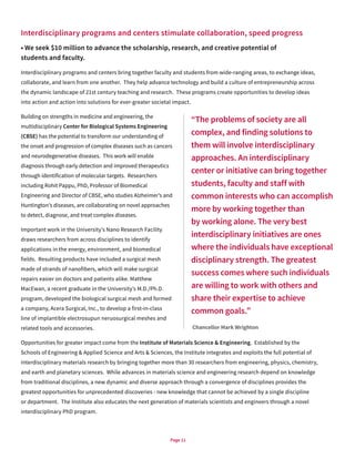 Page 11
Interdisciplinary programs and centers stimulate collaboration, speed progress
• We seek $10 million to advance the scholarship, research, and creative potential of
students and faculty.
Interdisciplinary programs and centers bring together faculty and students from wide-ranging areas, to exchange ideas,
collaborate, and learn from one another. They help advance technology and build a culture of entrepreneurship across
the dynamic landscape of 21st century teaching and research. These programs create opportunities to develop ideas
into action and action into solutions for ever-greater societal impact.
Building on strengths in medicine and engineering, the
multidisciplinary Center for Biological Systems Engineering
(CBSE) has the potential to transform our understanding of
the onset and progression of complex diseases such as cancers
and neurodegenerative diseases. This work will enable
diagnosis through early detection and improved therapeutics
through identification of molecular targets. Researchers
including Rohit Pappu, PhD, Professor of Biomedical
Engineering and Director of CBSE, who studies Alzheimer’s and
Huntington’s diseases, are collaborating on novel approaches
to detect, diagnose, and treat complex diseases.
Important work in the University’s Nano Research Facility
draws researchers from across disciplines to identify
applications in the energy, environment, and biomedical
fields. Resulting products have included a surgical mesh
made of strands of nanofibers, which will make surgical
repairs easier on doctors and patients alike. Matthew
MacEwan, a recent graduate in the University’s M.D./Ph.D.
program, developed the biological surgical mesh and formed
a company, Acera Surgical, Inc., to develop a first-in-class
line of implantible electrosupun neruosurgical meshes and
related tools and accessories.
Opportunities for greater impact come from the Institute of Materials Science & Engineering. Established by the
Schools of Engineering & Applied Science and Arts & Sciences, the Institute integrates and exploits the full potential of
interdisciplinary materials research by bringing together more than 30 researchers from engineering, physics, chemistry,
and earth and planetary sciences. While advances in materials science and engineering research depend on knowledge
from traditional disciplines, a new dynamic and diverse approach through a convergence of disciplines provides the
greatest opportunities for unprecedented discoveries - new knowledge that cannot be achieved by a single discipline
or department. The Institute also educates the next generation of materials scientists and engineers through a novel
interdisciplinary PhD program.
“The problems of society are all
complex, and finding solutions to
them will involve interdisciplinary
approaches. An interdisciplinary
center or initiative can bring together
students, faculty and staff with
common interests who can accomplish
more by working together than
by working alone. The very best
interdisciplinary initiatives are ones
where the individuals have exceptional
disciplinary strength. The greatest
success comes where such individuals
are willing to work with others and
share their expertise to achieve
common goals.”
Chancellor Mark Wrighton
 