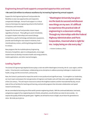 Page 12
Engineering Annual Fund supports unexpected opportunities and needs
• We seek $18 million to enhance excellence by increasing Engineering annual support.
Support for the Engineering Annual Fund provides the
flexibility to seize new opportunities and respond to
unexpected challenges. Annual Fund support is a critical
resource that keeps the engineering school at the forefront
of discovery and innovation.
Support for the Annual Fund provides instant impact
regardless of amount. These gifts go to work immediately
to support student internships and research/design
competitions, pay for technology and laboratory equipment,
provide seed funding for new research initiatives, fund
interdisciplinary centers, and bring distinguished leaders
to campus.
New programs like the multidisciplinary Engineering
Discovery Competition, open to undergraduates, encourages
student teams to develop innovative health and energy products,
mobile applications, and other new technologies.
Leading Together
The School of Engineering & Applied Science plays a vital role within Washington University, the St. Louis region, and the
nation. It has become a world player, collaborating across disciplines to address pressing challenges in medicine and
health, energy and the environment, and security.
Now, the School is positioned to impact the world in more profound and significant ways. To strengthen our leadership,
we must inspire and prepare the next generation of engineers and leaders who will help solve urgent global challenges
of the 21st century. This will require resources to attract the brightest students and the most talented faculty, ensure
state-of-the-art facilities for teaching and learning, and provide programs that stimulate collaboration and speed
research and discovery.
We are committed to becoming one of the world’s premier engineering schools. With the continued dedication, hard work,
and generous support of our engineering alumni, friends, and partners, we will achieve our vision to serve society — to
improve the quality of life for the greater good. Together, we will lead to ensure a bright, secure future for generations to
come. We invite you to join us.
“Washington University has given
me the tools to succeed and discover
new things on my own. It’s difficult
to experience the practical side of
engineering in a classroom setting.
Through my internships with the Federal
Highway Administration and Paric
Corporation, I learned what is right for
me. I enjoy being on-site every day.”
— Kristen Cardenas, EN12
 