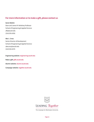 Page 13
For more information or to make a gift, please contact us
Aaron Bobick
Dean and James M. McKelvey Professor
School of Engineering & Applied Science
afb@wustl.edu
(314) 935-6350
Abe L. Cross
Senior Director of Development
School of Engineering & Applied Science
abecross@wustl.edu
(314) 935-9379
Engineering website: engineering.wustl.edu
Make a gift: gifts.wustl.edu
Alumni website: alumni.wustl.edu
Campaign website: together.wustl.edu
 