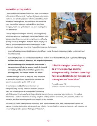 Page 2
Innovation serving society
Throughout history, engineers have driven some of the greatest
achievements of humankind. They have designed automobiles,
airplanes, and remotely operated vehicles; created household
devices like the refrigerator, pop-up toaster, and microwave
oven; invented the television, radio, and laser; developed
fiberglass, nylon, and synthetic skin; and given us computers
and the Internet.
Through the years, Washington University and its engineering
school have advanced knowledge in the service of society. In our
laboratories and classrooms, engineering students and faculty
leverage University strengths in medicine, the life and physical
sciences, engineering and international partnerships to seek
solutions to the challenges of our time. They collaborate across disciplines to:
•	 ensure affordable energy and address current and future energy demands while preserving the environment and
natural resources;
•	 team with physicians and scientists to research new frontiers in medicine and health, such as genome and imaging
sciences, medical devices, new drugs, and drug delivery methods;
•	 advance technology used in computers that control U.S.
transportation and financial systems, mobile devices and
applications, and security and military systems while
ensuring privacy and freedom at home and abroad.
These are challenges shared by the planet. They will require
an accelerated commitment to engineering education and
research to advance the quality of life for all.
To lead well, we must build a rich environment for
entrepreneurship and help put sound economic policies in
place. We must recognize the convergence of engineering
with fields across the sciences, humanities, and social sciences when we prepare our future engineers — the leaders
of tomorrow — for their critical roles in society. Only then can they continue to innovate, solve problems, produce new
industries, and drive economic growth in our complex society and world.
It is an exciting time in the engineering community. While opportunities are great, there is also a sense of concern and
urgency. Innovative partnerships with academia and industry — across disciplines and across the world — will ensure we are
poised to help solve the greatest challenges of this century.
“I find Washington University to
be a very supportive place for
entrepreneurship. Students these days
have an understanding of the pace and
consequence of innovation.”
Patrick Crowley, PhD
Professor, Computer Science & Engineering
BME Senior Design Show
 