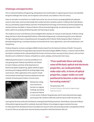 Page 3
Challenges and opportunities
The U.S. National Academy of Engineering, with guidance from world leaders in engineering and science, has identified
the grand challenges that society, and its engineers and scientists, must address in the 21st century.
Clean air and water are essential to our health and survival. Yet, one out of every six people globally lack adequate
access to clean water, and more than double that number lack basic sanitation systems. Professors like Pratim Biswas,
the Lucy and Stanley Lopata Professor and Chair of the Department of Energy, Environmental, & Chemical Engineering
and Dan Giammar, the Walter E. Browne Professor of Environmental Engineering, are advancing research to create
better systems for purifying and delivering water and improving air quality.
The incidence of cancer and infectious and neurodegenerative diseases are rising at an alarming rate. Professor Lihong
Wang, the Gene K. Beare Distinguished Professor of Biomedical Engineering, is revolutionizing early cancer detection
through imaging techniques using photoacoustic tomography while Professor Shelly Sakiyama-Elbert, Professor of
Biomedical Engineering, is working to develop new biomaterials for tissue regeneration, stem cell transplantation, and
drug delivery.
Professor Wang has received a prestigious BRAIN Initiative Award from the National Institutes of Health. The award is
part of the Brain Research through Advancing Innovative Neurotechnologies (BRAIN) Initiative, a national research effort
launched to revolutionize the understanding of the human mind and uncover new ways to treat, prevent, and cure brain
disorders such as Alzheimer’s disease, schizophrenia, autism, epilepsy, and traumatic brain injury.
Addressing world concerns in security and defense is an
ever-growing need. Professor Arye Nehorai, the Preston
M. Green Professor and Chair of the Department of
Electrical & Systems Engineering, applies statistical signal
processing and imaging methods for locating targets using
novel sensors. Other applications of his research include
environmental monitoring of chemical substances and new
methods of locating abnormalities in human tissue.
Making solar energy
more economical
has been an ongoing
challenge. By looking
at a piece of material
in cross section, Professor Parag Banerjee and his team discovered how copper
sprouts grass-like nanowires (left) that could one day be made into solar cells.
Learning how the brain works will contribute to creating the best thinking machines. Daniel Moran, Associate Professor
of biomedical engineering and Eric Leuthardt, Associate Professor of neurological surgery received a four-year,
$2 million grant from the National Science Foundation for research which will eventually provide a transplanted artificial
or real arm that can act upon brain neuronal activity and perform tasks that the brain tells it to.
“If we could take these and study
some of the basic optical and electronic
properties, we could potentially
make solar cells. In terms of optical
properties, copper oxides are well-
positioned to become a solar energy
harvesting material.”
Parag Banerjee, PhD
Assistant Professor, Mechanical Engineering &
Materials Science
 