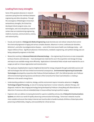 Page 4
Leading from many strengths
Some of the greatest advances in research
outcomes spring from the interfaces between
engineering and other disciplines. Through
the convergence of Washington University’s
extraordinary strengths, the School has
developed vibrant program areas, new
technologies, and cross-disciplinary research
centers that are revolutionizing engineering,
medicine, business, communications, science,
and national policy.
•	 Faculty and students in Biological & Medical Engineering study biomolecular and cellular networks that control
the onset and progression of aging and various complex diseases. Advances in cancer, cardiovascular disorders,
Alzheimer’s, and other neurodegenerative diseases — some of the most severe health care challenges today — will
impact millions of lives. Significant advances in biomechanics, metabolic engineering, and synthetic biology also are
being catalyzed by engineers in this field.
•	 Researchers working in Advanced Materials & Nanotechnology — the engineering of structures on sizes comparable
to those of atoms and molecules — have developed new materials for use in the acquisition and storage of energy
and ways to use available energy more efficiently. Applications in biomedical fields include novel materials for use in
surgery as well as in tissue regeneration and reconstruction.
•	 The rapid pace of globalization requires heightened demand for energy and goods through sustainable sources and
with technologies that will have limited environmental consequences. Environmental Engineering & Sustainable
Technologies developed by researchers like Professor Richard Axelbaum, EN77, the Stifel & Quinette Jens Professor
of Environmental Engineering Science and director of the Consortium for Clean Coal Utilization, is making a
difference in the world’s energy future.
•	 Understanding problems in medicine, biology, and the environment require innovative advances in Imaging
Technology & Signal Processing, an area of increasing importance in sensor networks, radiation therapy, and
diagnostic medicine. New imaging technology being developed by Professor Lihong Wang will allow doctors to
determine if cancerous cells are embedded deep in tissues without having to perform surgery.
•	 Engineers who can address increasing demands for superior scalability and security of Network & Communications
Systems are vital to our world of rapidly advancing communication technology. Tomorrow’s networks must be
more scalable and secure than today’s Internet and must be able to handle hundreds of billions of data bytes while
preserving confidentiality, integrity, and accessibility for critical services.
Stephen F. Camilla T. Brauer Hall
 