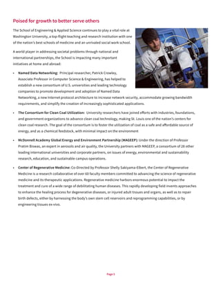 Page 5
Poised for growth to better serve others
The School of Engineering & Applied Science continues to play a vital role at
Washington University, a top-flight teaching and research institution with one
of the nation’s best schools of medicine and an unrivaled social work school.
A world player in addressing societal problems through national and
international partnerships, the School is impacting many important
initiatives at home and abroad:
•	 Named Data Networking: Principal researcher, Patrick Crowley,
Associate Professor in Computer Science & Engineering, has helped to
establish a new consortium of U.S. universities and leading technology
companies to promote development and adoption of Named Data
Networking, a new Internet protocol architecture to increase network security, accommodate growing bandwidth
requirements, and simplify the creation of increasingly sophisticated applications.
•	 The Consortium for Clean Coal Utilization: University researchers have joined efforts with industries, foundations,
and government organizations to advance clean coal technology, making St. Louis one of the nation’s centers for
clean coal research. The goal of the consortium is to foster the utilization of coal as a safe and affordable source of
energy, and as a chemical feedstock, with minimal impact on the environment
•	 McDonnell Academy Global Energy and Environment Partnership (MAGEEP): Under the direction of Professor
Pratim Biswas, an expert in aerosols and air quality, the University partners with MAGEEP, a consortium of 28 other
leading international universities and corporate partners, on issues of energy, environmental and sustainability
research, education, and sustainable campus operations.
•	 Center of Regenerative Medicine: Co-Directed by Professor Shelly Sakiyama-Elbert, the Center of Regenerative
Medicine is a research collaborative of over 60 faculty members committed to advancing the science of regenerative
medicine and its therapeutic applications. Regenerative medicine harbors enormous potential to impact the
treatment and cure of a wide range of debilitating human diseases. This rapidly developing field invents approaches
to enhance the healing process for degenerative diseases, or injured adult tissues and organs, as well as to repair
birth defects, either by harnessing the body’s own stem cell reservoirs and reprogramming capabilities, or by
engineering tissues ex-vivo.
 
