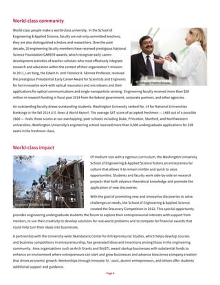 Page 6
World-class community
World-class people make a world-class university. In the School of
Engineering & Applied Science, faculty are not only committed teachers,
they are also distinguished scholars and researchers. Over the past
decade, 20 engineering faculty members have received prestigious National
Science Foundation CAREER awards, which recognize early career-
development activities of teacher-scholars who most effectively integrate
research and education within the context of their organization’s mission.
In 2011, Lan Yang, the Edwin H. and Florence A. Skinner Professor, received
the prestigious Presidential Early Career Award for Scientists and Engineers
for her innovative work with optical resonators and microlasers and their
applications for optical communications and single nanoparticle sensing. Engineering faculty received more than $28
million in research funding in fiscal year 2014 from the federal government, corporate partners, and other agencies.
An outstanding faculty draws outstanding students. Washington University ranked No. 14 for National Universities
Rankings in the fall 2014 U.S. News & World Report. The average SAT score of accepted freshmen — 1485 out of a possible
1600 — rivals those scores at our overlapping, peer schools including Duke, Princeton, Stanford, and Northwestern
universities. Washington University’s engineering school received more than 6,500 undergraduate applications for 238
seats in the freshman class.
World-class impact
Of medium size with a rigorous curriculum, the Washington University
School of Engineering & Applied Science fosters an entrepreneurial
culture that allows it to remain nimble and quick to seize
opportunities. Students and faculty work side-by-side on research
projects that both advance theoretical knowledge and promote the
application of new discoveries.
With the goal of promoting new and innovative discoveries to solve
challenges or needs, the School of Engineering & Applied Science
created the Discovery Competition in 2012. This special opportunity
provides engineering undergraduate students the forum to explore their entrepreneurial interests with support from
mentors, to use their creativity to develop solutions for real-world problems and to compete for financial awards that
could help turn their ideas into businesses.
A partnership with the University-wide Skandalaris Center for Entrepreneurial Studies, which helps develop courses
and business competitions in entrepreneurship, has generated ideas and inventions among those in the engineering
community. Area organizations such as Arch Grants and BioSTL award startup businesses with substantial funds to
enhance an environment where entrepreneurs can start and grow businesses and advance bioscience company creation
that drives economic growth. Mentorships through Innovate St. Louis, alumni entrepreneurs, and others offer students
additional support and guidance.
Engineers Without Borders
Professor Pratim Biswas
 