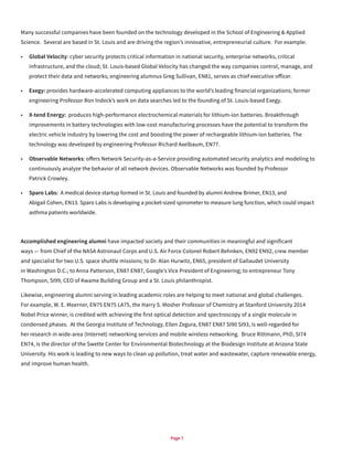 Page 7
Many successful companies have been founded on the technology developed in the School of Engineering & Applied
Science. Several are based in St. Louis and are driving the region’s innovative, entrepreneurial culture. For example:
•	 Global Velocity: cyber security protects critical information in national security, enterprise networks, critical
infrastructure, and the cloud; St. Louis-based Global Velocity has changed the way companies control, manage, and
protect their data and networks; engineering alumnus Greg Sullivan, EN81, serves as chief executive officer.
•	 Exegy: provides hardware-accelerated computing appliances to the world’s leading financial organizations; former
engineering Professor Ron Indeck’s work on data searches led to the founding of St. Louis-based Exegy.
•	 X-tend Energy: produces high-performance electrochemical materials for lithium-ion batteries. Breakthrough
improvements in battery technologies with low-cost manufacturing processes have the potential to transform the
electric vehicle industry by lowering the cost and boosting the power of rechargeable lithium-ion batteries. The
technology was developed by engineering Professor Richard Axelbaum, EN77.
•	 Observable Networks: offers Network Security-as-a-Service providing automated security analytics and modeling to
continuously analyze the behavior of all network devices. Observable Networks was founded by Professor
Patrick Crowley.
•	 Sparo Labs: A medical device startup formed in St. Louis and founded by alumni Andrew Brimer, EN13, and
Abigail Cohen, EN13. Sparo Labs is developing a pocket-sized spirometer to measure lung function, which could impact
asthma patients worldwide.
Accomplished engineering alumni have impacted society and their communities in meaningful and significant
ways — from Chief of the NASA Astronaut Corps and U.S. Air Force Colonel Robert Behnken, EN92 EN92, crew member
and specialist for two U.S. space shuttle missions; to Dr. Alan Hurwitz, EN65, president of Gallaudet University
in Washington D.C.; to Anna Patterson, EN87 EN87, Google’s Vice President of Engineering; to entrepreneur Tony
Thompson, SI99, CEO of Kwame Building Group and a St. Louis philanthropist.
Likewise, engineering alumni serving in leading academic roles are helping to meet national and global challenges.
For example, W. E. Moerner, EN75 EN75 LA75, the Harry S. Mosher Professor of Chemistry at Stanford University 2014
Nobel Price winner, is credited with achieving the first optical detection and spectroscopy of a single molecule in
condensed phases. At the Georgia Institute of Technology, Ellen Zegura, EN87 EN87 SI90 SI93, is well-regarded for
her research in wide-area (Internet) networking services and mobile wireless networking. Bruce Rittmann, PhD, SI74
EN74, is the director of the Swette Center for Environmental Biotechnology at the Biodesign Institute at Arizona State
University. His work is leading to new ways to clean up pollution, treat water and wastewater, capture renewable energy,
and improve human health.
 