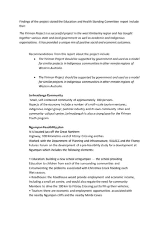 Findings of the project stated the Education and Health Standing Committee report include
that:
The Yiriman Project is a successful project in the west Kimberley region and has bought
together various state and local government as well as academic and Indigenous
organisations. It has provided a unique mix of positive social and economic outcomes.
Recommendations from this report about the project include:
 The Yiriman Project should be supported by government and used as a model
for similar projects in Indigenous communities in other remote regions of
Western Australia.
 The Yiriman Project should be supported by government and used as a model
for similar projects in Indigenous communities in other remote regions of
Western Australia.
Jarlmadanga Community
Small, self-contained community of approximately 100 persons.
Aspects of the economy include a number of small-scale tourismventures;
indigenous ranger group; pastoral industry and its own community store and
community cultural centre. Jarlmadangah is also a strong base for the Yiriman
Youth program.
Ngumpan Feasibility plan
It is located just off the Great Northern
Highway, 100 Kilometres east of Fitzroy Crossing and has
Worked with the Department of Planning and Infrastructure, KALACC and the Fitzroy
Futures Forum on the development of a pre-feasibility study for a development at
Ngumpan which includes the following elements:
• Education: building a new school at Ngumpan — the school providing
Education to children from each of the surrounding communities and
Circumventing the problems associated with Christmas Creek flooding each
Wet season;
• Roadhouse: the Roadhouse would provide employment and economic income,
Including a small art centre, and would also negate the need for community
Members to drive the 100 km to Fitzroy Crossing just to fill up their vehicles;
• Tourism: there are economic and employment opportunities associated with
the nearby Ngumpan cliffs and the nearby Mimbi Caves
 