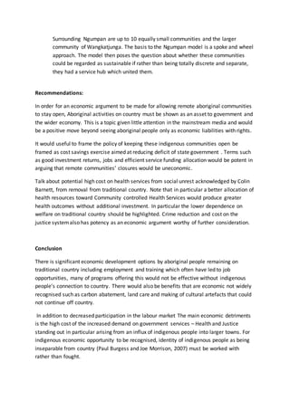 Surrounding Ngumpan are up to 10 equally small communities and the larger
community of Wangkatjunga. The basis to the Ngumpan model is a spoke and wheel
approach. The model then poses the question about whether these communities
could be regarded as sustainable if rather than being totally discrete and separate,
they had a service hub which united them.
Recommendations:
In order for an economic argument to be made for allowing remote aboriginal communities
to stay open, Aboriginal activities on country must be shown as an asset to government and
the wider economy. This is a topic given little attention in the mainstream media and would
be a positive move beyond seeing aboriginal people only as economic liabilities with rights.
It would useful to frame the policy of keeping these indigenous communities open be
framed as cost savings exercise aimed at reducing deficit of state government . Terms such
as good investment returns, jobs and efficient service funding allocation would be potent in
arguing that remote communities’ closures would be uneconomic.
Talk about potential high cost on health services from social unrest acknowledged by Colin
Barnett, from removal from traditional country. Note that in particular a better allocation of
health resources toward Community controlled Health Services would produce greater
health outcomes without additional investment. In particular the lower dependence on
welfare on traditional country should be highlighted. Crime reduction and cost on the
justice systemalso has potency as an economic argument worthy of further consideration.
Conclusion
There is significant economic development options by aboriginal people remaining on
traditional country including employment and training which often have led to job
opportunities, many of programs offering this would not be effective without indigenous
people’s connection to country. There would also be benefits that are economic not widely
recognised such as carbon abatement, land care and making of cultural artefacts that could
not continue off country.
In addition to decreased participation in the labour market The main economic detriments
is the high cost of the increased demand on government services – Health and Justice
standing out in particular arising from an influx of indigenous people into larger towns. For
indigenous economic opportunity to be recognised, identity of indigenous people as being
inseparable from country (Paul Burgess and Joe Morrison, 2007) must be worked with
rather than fought.
 