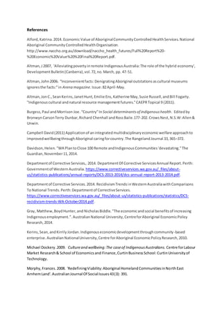 References
Alford,Katrina.2014. Economic Value of AboriginalCommunityControlledHealthServices.National
Aboriginal CommunityControlledHealthOrganisation.
http://www.naccho.org.au/download/naccho_health_futures/Full%20Report%20-
%20Economic%20Value%20%20Final%20Report.pdf.
Altman,J2007, 'Alleviatingpovertyinremote IndigenousAustralia:The role of the hybrid economy',
DevelopmentBulletin(Canberra),vol.72,no.March, pp. 47-51.
Altman,John2006. “Inconvenientfacts:DenigratingAboriginal outstationsascultural museums
ignoresthe facts:”in Arena magazine. Issue:82April-May.
Altman,JonC.,SeanKerins,JanetHunt,Emilie Ens,Katherine May,Susie Russell,andBill Fogarty.
"Indigenouscultural andnatural resource managementfutures."CAEPRTopical 9 (2011).
Burgess,Paul andMorrison Joe. “Country”In Social determinantsof indigenoushealth. Editedby
BronwynCarsonTerry Dunbar,Richard Chenhall andRossBaile.177-202.CrowsNest,N.S.W:Allen&
Unwin.
Campbell David(2011) Applicationof anintegratedmultidisciplinaryeconomicwelfare approachto
improvedwellbeingthroughAboriginal caringforcountry.The RangelandJournal 33,365–372.
Davidson,Helen."WA PlantoClose 100 Remote andIndigenousCommunities'devastating."The
Guardian,November11,2014.
Departmentof Corrective Services,. 2014. DepartmentOf Corrective ServicesAnnual Report.Perth:
Governmentof WesternAustralia. https://www.correctiveservices.wa.gov.au/_files/about-
us/statistics-publications/annual-reports/DCS-2013-2014/dcs-annual-report-2013-2014.pdf.
Departmentof Corrective Services.2014. RecidivismTrendsinWesternAustraliawithComparisons
To National Trends.Perth:Departmentof CorrectiveServices.
https://www.correctiveservices.wa.gov.au/_files/about-us/statistics-publications/statistics/DCS-
recidivism-trends-WA-October2014.pdf.
Gray, Matthew,BoydHunter,and NicholasBiddle."The economicandsocial benefitsof increasing
Indigenousemployment.”.AustralianNational University,CentreforAboriginal EconomicPolicy
Research,2014.
Kerins,Sean,andKirrilyJordan.Indigenouseconomicdevelopmentthroughcommunity-based
enterprise.AustralianNationalUniversity,Centre forAboriginal EconomicPolicyResearch,2010.
Michael Dockery.2009. Cultureand wellbeing:The caseof IndigenousAustralians. Centre forLabour
Market Research& School of Economicsand Finance,CurtinBusinessSchool: CurtinUniversityof
Technology.
Morphy,Frances.2008. 'RedefiningViability:Aboriginal HomelandCommunitiesinNorthEast
ArnhemLand'.AustralianJournal Of Social Issues43(3): 391.
 