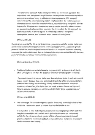 The alternative approach that is championed here is a livelihoods approach. It is
argued that such an approach might be more successful than mainstreaming in both
economic and cultural terms in addressing Indigenous poverty. This approach,
referred to as ‘the hybrid economy model’, emphasises that the customary or non-
market sector has a crucially important role to play in addressing Indigenous poverty
in Australia. The paper concludes with a note of caution: Australia is keen to export
an approach to development that promotes the free market. But this approach has
been unsuccessful in remote regions in addressing Australia’s Indigenous
development problem, so it is unclear why it should succeed offshore.
(Altman, 2007, 1).
There is great potential for this sector to generate economic benefits for remote Indigenous
communities currently lacking conventional commercial opportunities. Areas with growth
potential include the provision of environmental services at a regional scale and emerging
industries like carbon abatement. Such activities will also generate national benefits during a
period of climatic and related environmental uncertainties.
(Kerins and Jordan, 2010, 1).
 Traditional indigenous activity has value environmentally and economically but is
often unrecognised for their if it is seen as “informal” or not explicitly economic:
Community capacity in remote Indigenous Australia in particular is high when people
live on country because they have an intimate knowledge of the environment that is
linked to their making a livelihood off country and being dependent on natural
resources. All too often false distinctions are made between formal and informal
Natural resource management activities, with the latter being unrecognised and
usually unremunerated.
(Altman et al, 2011, 8).
 The knowledge and skills of indigenous people on country is only applicable to their
traditional country and needs to be practiced regularly to be of use:
It is important to note that Indigenous ecological knowledge (IEK) is often rooted in
Indigenous languages and cultures and is often regionally specific. The primary
vehicle for the intergenerational transfer of this valuable knowledge is through
practice. Practice is enormously difficult or impossible when Indigenous peoples are
unable to live on their country.
 