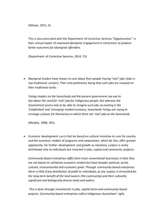 (Altman, 2011, 3).
This is also consistent with the Department of Corrective Services “Opportunities” in
their annual report of improved aboriginal engagement in corrections to produce
better outcomes for aboriginal offenders.
(Department of Corrective Services, 2014, 73).
 Aboriginal leaders have shown to care about their people having “real” jobs (Jobs in
non-traditional sectors). Their only preference being that such jobs are situated on
their traditional lands:
Yolngu leaders on the homelands and the present government see eye to
Eye about the need for 'real' jobs for Indigenous people. But whereas the
Government seems only to be able to imagine such jobs as existing in the
'Established' and 'emerging' market economy, homelands Yolngu are trying to
envisage a future for themselves in which there are 'real' jobs on the homelands.
(Morphy, 2008, 391).
 Economic development can in fact be based on cultural incentive to care for country
and the economic models of programs and corporations which do this, offer greater
opportunity for further development and growth as monetary surplus is rarely
distributed only to individuals but invested in jobs, capital and community projects:
Community-based enterprises differ from most conventional businesses in that they
are not based on utilitarian economic models but have broader political, social,
cultural, environmental and economic goals. Through community-based enterprises
there is little if any distribution of profit to individuals, as any surplus is reinvested for
the long-term benefit of the land owners (the community) and their culturally
significant and biologically diverse lands and waters.
This is done through investments in jobs, capital items and community-based
projects. Community-based enterprises reflect Indigenous Australians’ right,
 