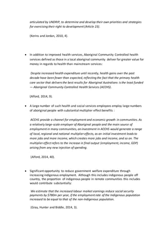 articulated by UNDRIP, to determine and develop their own priorities and strategies
for exercising their right to development (Article 23).
(Kerins and Jordan, 2010, 4).
 In addition to improved health services, Aboriginal Community Controlled health
services defined as those in a local aboriginal community deliver far greater value for
money in regards to health than mainstream services:
Despite increased health expenditure until recently, health gains over the past
decade have been fewer than expected, reflecting the fact that the primary health
care sector that delivers the best results for Aboriginal Australians is the least funded
— Aboriginal Community Controlled Health Services (ACCHS).
(Alford, 2014, 9).
 A large number of such health and social services employees employ large numbers
of aboriginal people with substantial multiplier effect benefits :
ACCHS provide a channel for employment and economic growth in communities. As
a relatively large-scale employer of Aboriginal people and the main source of
employment in many communities, an investment in ACCHS would generate a range
of local, regional and national multiplier effects, as an initial investment leads to
more jobs and more income, which creates more jobs and income, and so on. The
multiplier effect refers to the increase in final output (employment, income, GDP)
arising from any new injection of spending.
(Alford, 2014, 40).
 Significant opportunity to reduce government welfare expenditure through
increasing indigenous employment. Although this includes indigenous people off
country, the proportion of indigenous people in remote communities this includes
would contribute substantially:
We estimate that the increased labour market earnings reduce social security
payments by $780m per year, if the employment rate of the Indigenous population
increased to be equal to that of the non-Indigenous population.
(Gray, Hunter and Biddle, 2014, 3).
 