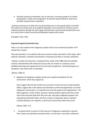  Activities previously mentioned such as land care, serve two purposes of cultural
development, health and management of land that would otherwise need to be
provided by government separately:
Scoping economies occur when the cost of providing two or more goods jointly is less than
they would cost if they were to be supplied separately. Such activities are likely to result in
scoping economies through the joint supply of health and environmental benefits that occur
as a result of the cultural connection of Aboriginal people with country
(Campbell, 2011, 370).
Arguments against/ potential costs.
There is no clear evidence that indigenous people will be socio economically better off if
moved from country:
Then and now there is no evidence that socio-economic status was better at the larger, often
artificial, townships created by colonial fiat or missionary zeal than at remoter outstations.
Indeed, a number of economists, including EX.Fisk, noted in the 1980s that the available
evidence indicated that with enhanced access to the non-market or customary sector
(wildlife harvesting) and opportunity for art and craft manufacture, livelihood prospects at
outstations were better than at townships.
(Altman, 2006, 9).
 Migration by indigenous peoples would cause significant problems for the
communities which they migrate to:
Some suggest that the free market can succeed in remote and very remote Australia.
Others suggest that in the absence of mainstream commercial opportunity at remote
Indigenous communities, it is imperative to move the people to the opportunities. The
latter approach is naïve at best, because it ignores people’s agency and their active
links to the ancestral lands that they now own. Also given Indigenous people’s low
educational and health status and their economic marginality, labour migration
could be disastrous for migrants, as well as for communities where they move
(Altman 2007, 2-3).
 For governments to persist in their pursuit of indigenous employment separate
from cultural considerations would be futile, as it has been since white settlement:
 