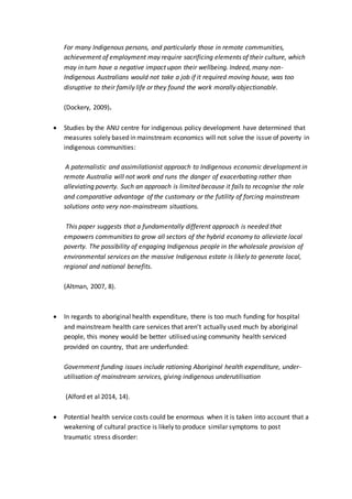 For many Indigenous persons, and particularly those in remote communities,
achievement of employment may require sacrificing elements of their culture, which
may in turn have a negative impact upon their wellbeing. Indeed, many non-
Indigenous Australians would not take a job if it required moving house, was too
disruptive to their family life or they found the work morally objectionable.
(Dockery, 2009).
 Studies by the ANU centre for indigenous policy development have determined that
measures solely based in mainstream economics will not solve the issue of poverty in
indigenous communities:
A paternalistic and assimilationist approach to Indigenous economic development in
remote Australia will not work and runs the danger of exacerbating rather than
alleviating poverty. Such an approach is limited because it fails to recognise the role
and comparative advantage of the customary or the futility of forcing mainstream
solutions onto very non-mainstream situations.
This paper suggests that a fundamentally different approach is needed that
empowers communities to grow all sectors of the hybrid economy to alleviate local
poverty. The possibility of engaging Indigenous people in the wholesale provision of
environmental services on the massive Indigenous estate is likely to generate local,
regional and national benefits.
(Altman, 2007, 8).
 In regards to aboriginal health expenditure, there is too much funding for hospital
and mainstream health care services that aren’t actually used much by aboriginal
people, this money would be better utilised using community health serviced
provided on country, that are underfunded:
Government funding issues include rationing Aboriginal health expenditure, under-
utilisation of mainstream services, giving indigenous underutilisation
(Alford et al 2014, 14).
 Potential health service costs could be enormous when it is taken into account that a
weakening of cultural practice is likely to produce similar symptoms to post
traumatic stress disorder:
 