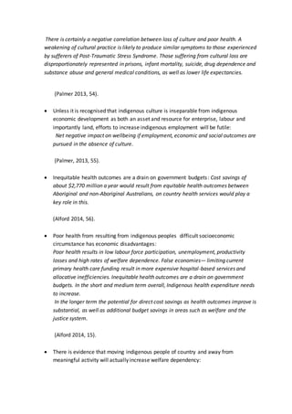 There is certainly a negative correlation between loss of culture and poor health. A
weakening of cultural practice is likely to produce similar symptoms to those experienced
by sufferers of Post-Traumatic Stress Syndrome. Those suffering from cultural loss are
disproportionately represented in prisons, infant mortality, suicide, drug dependence and
substance abuse and general medical conditions, as well as lower life expectancies.
(Palmer 2013, 54).
 Unless it is recognised that indigenous culture is inseparable from indigenous
economic development as both an asset and resource for enterprise, labour and
importantly land, efforts to increase indigenous employment will be futile:
Net negative impact on wellbeing if employment, economic and social outcomes are
pursued in the absence of culture.
(Palmer, 2013, 55).
 Inequitable health outcomes are a drain on government budgets: Cost savings of
about $2,770 million a year would result from equitable health outcomes between
Aboriginal and non-Aboriginal Australians, on country health services would play a
key role in this.
(Alford 2014, 56).
 Poor health from resulting from indigenous peoples difficult socioeconomic
circumstance has economic disadvantages:
Poor health results in low labour force participation, unemployment, productivity
losses and high rates of welfare dependence. False economies— limiting current
primary health care funding result in more expensive hospital-based services and
allocative inefficiencies. Inequitable health outcomes are a drain on government
budgets. In the short and medium term overall, Indigenous health expenditure needs
to increase.
In the longer term the potential for direct cost savings as health outcomes improve is
substantial, as well as additional budget savings in areas such as welfare and the
justice system.
(Alford 2014, 15).
 There is evidence that moving indigenous people of country and away from
meaningful activity will actually increase welfare dependency:
 