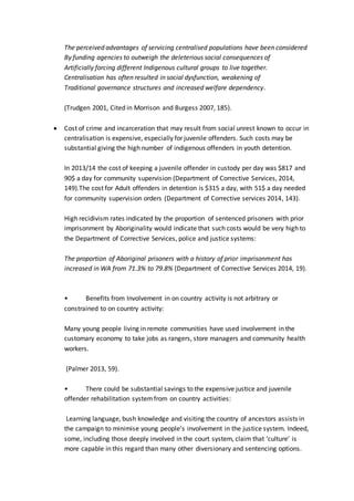 The perceived advantages of servicing centralised populations have been considered
By funding agencies to outweigh the deleterious social consequences of
Artificially forcing different Indigenous cultural groups to live together.
Centralisation has often resulted in social dysfunction, weakening of
Traditional governance structures and increased welfare dependency.
(Trudgen 2001, Cited in Morrison and Burgess 2007, 185).
 Cost of crime and incarceration that may result from social unrest known to occur in
centralisation is expensive, especially for juvenile offenders. Such costs may be
substantial giving the high number of indigenous offenders in youth detention.
In 2013/14 the cost of keeping a juvenile offender in custody per day was $817 and
90$ a day for community supervision (Department of Corrective Services, 2014,
149).The cost for Adult offenders in detention is $315 a day, with 51$ a day needed
for community supervision orders (Department of Corrective services 2014, 143).
High recidivism rates indicated by the proportion of sentenced prisoners with prior
imprisonment by Aboriginality would indicate that such costs would be very high to
the Department of Corrective Services, police and justice systems:
The proportion of Aboriginal prisoners with a history of prior imprisonment has
increased in WA from 71.3% to 79.8% (Department of Corrective Services 2014, 19).
• Benefits from Involvement in on country activity is not arbitrary or
constrained to on country activity:
Many young people living in remote communities have used involvement in the
customary economy to take jobs as rangers, store managers and community health
workers.
(Palmer 2013, 59).
• There could be substantial savings to the expensive justice and juvenile
offender rehabilitation systemfrom on country activities:
Learning language, bush knowledge and visiting the country of ancestors assists in
the campaign to minimise young people’s involvement in the justice system. Indeed,
some, including those deeply involved in the court system, claim that ‘culture’ is
more capable in this regard than many other diversionary and sentencing options.
 