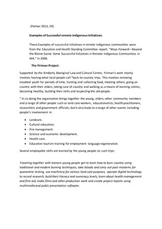 (Palmer 2013, 59).
Examples of Successful remote indigenous initiatives:
These Examples of successful initiatives in remote indigenous communities were
from the Education and Health Standing Committee report: "Ways Forward—Beyond
the Blame Game: Some Successful Initiatives in Remote Indigenous Communities in
WA." In 2008.
The Yiriman Project:
Supported by the Kimberly Aboriginal Law and Cultural Centre, Yiriman’s work mostly
involves hosting what local people call “back-to-country trips. This involves removing
troubled youth for periods of time, hunting and collecting food, meeting others, going on
country with their elders, taking care of country and walking as a means of learning stories,
becoming healthy, building their skills and respecting the old people.
” In so doing the organization brings together the young, elders, other community members
and a range of other people such as land care workers, educationalists, health practitioners,
researchers and government officials, but it also leads to a range of other events including
people’s involvement in:
 Landcare.
 Cultural education.
 Fire management.
 Science and economic development.
 Health care.
 Education tourism training for employment language regeneration.
Several employable skills are learned by the young people on such trips:
Traveling together with trainers young people get to learn how to burn country using
traditional and modern burning techniques, take bloods and carry out post-mortems for
quarantine testing, use machinery for various land care purposes, operate digital technology
to record research, build their literacy and numeracy levels, learn about health management
and first aid, make films and other production work and create project reports using
multimedia and public presentation software.
 