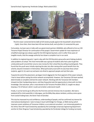 Samad Arshad. Engineering. Pembroke College. Matriculated 2012.
The first sewer connected latrine (left) of CDI stands proudly against the household’s old pit latrine
(right). Since then, there have been 40 new latrines built, and a further 11 connected this year.
Fortunately, my team were in talks with our government partners DAWASA, who offered to hire our CDI
Tanzania Project Director for continuation of the project. Government uptake for mass expansion of
simplified sewerage was always a goal for the CDI Engineering team, and it is after three years of
tangible results, that the sewage authority has shown a complete trust in our work.
In addition to engineering work, I spent a day with the CDI Education group who were helping students
solve problems at school. The most memorable was a group of students who had a plan to get the
uneducated youth around their area to raise money for their school fees by selling recycled goods. They
found that the youth were initially rejecting the idea, but after seeing other youth benefit from the
scheme, became invested in it themselves. What particularly stuck with me was how these school
students, aged 11-14, went out and were not afraid to approach people and test their plan.
Towards the end of the placement, we began trench digging for the final segment of the sewer network.
I had to leave before seeing the entire network accomplished. However, the Tanzanian CDI team worked
determinedly to complete and test the sewer network. Working with the Tanzanian CDI members
showed me their hardworking nature, and they frequently took the opportunity to share with me their
knowledge. One volunteer, who is now elected as CDI Tanzania President 2016-17, taught me about
keeping a ‘CV of failures’ which I could use to better understand myself.
Finally, it can be hard to go to Africa for the first time and not immerse into its wonders. We took a
weekend off to climb waterfalls in Udzungwa, see the Milky Way above Jambiani, and buy some spices
from coastal trading town, the Stone Town of Zanzibar.
This trip has improved my oral confidence, understanding of people, and has confirmed my interest for
international development. I plan to keep in touch with Bridge For Change, an NGO startup which
improves career ambitions of Tanzanian children, as an external consultant. I am immensely grateful to
the Arthur Shercliff Travel Scholarship awarded by the Cambridge University Engineering Department
and the Sir Peter Ringrose Travel Scholarship awarded by the Pembroke College for funding my travels.
 