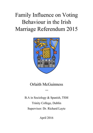 Family Influence on Voting
Behaviour in the Irish
Marriage Referendum 2015
Orlaith McGuinness
***
B.A in Sociology & Spanish, TSM
Trinity College, Dublin
Supervisor: Dr. Richard Layte
April 2016
 