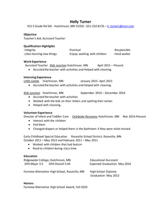 Holly Turner
915 S Grade Rd SW - Hutchinson, MN 55350 - 651-210-8176 – h_turner1@msn.com
Objective
Teacher’s Aid, Assistant Teacher
Qualification Highlights
-Integrity -Punctual -Responsible
-Likes learning new things -Enjoys working with children -Hard worker
Work Experience
Assistant Teacher Kidz Junction Hutchinson, MN April 2015 – Present
 Assisted the teacher with activities and Helped with cleaning.
Interning Experience
Little Lambs Hutchinson, MN January 2015- April 2015
 Assisted the teacher with activities and helped with cleaning.
Kidz Junction Hutchinson, MN September 2014 – December 2014
 Assisted the teacher with activities
 Worked with the kids on their letters and spelling their names
 Helped with cleaning.
Volunteer Experience
Director of Infant and Toddler Care Celebrate Recovery, Hutchinson, MN Nov 2014-Present
 Interact with the children
 Fed them
 Changed diapers or helped them in the Bathroom if they were toilet trained
Early Childhood Special Education Roseville School District, Roseville, MN
October 2011 – May 2012 and February 2011 – May 2011
 Worked with children that had Autism
 Read to children during class time
Education
Ridgewater College, Hutchinson, MN Educational Assistant
GPA Major 3.5 GPA Overall 3.44 Expected Graduation: May 2016
Fairview Alternative High School, Roseville, MN High School Diploma
Graduation: May 2012
Honors
Fairview Alternative High School Award, Fall 2010
 