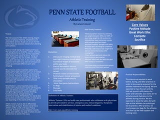 PENN STATE FOOTBALL
Athletic Training
By Carson Conover
Definition of Athletic Trainers:
Athletic Trainers (ATs) are health care professionals who collaborate with physicians
to provide preventative services, emergency care, clinical diagnosis, therapeutic
intervention and rehabilitation of injuries and medical conditions.
http://www.nata.org/athletic-training
Core Values
Positive Attitude
Great Work Ethic
Compete
Sacrifice
Purpose:
The main purpose of the athletic training program
focuses on physical medicine, rehabilitative and
preventative services. My job is to ensure that the
trainers have any assistance needed when attending
to the athletes.
Services include taping and wrapping techniques.
The taping focuses on durability, comfort, neatness,
appropriateness to the injury, and the adaptability
when dealing with special situations. Taping can
include support for the arch, Achilles, shoulder,
wrist, groin and many more. A very common taping
procedure is the ankle wrap. Special techniques are
used to accommodate different sports when
wrapping.
Wound care is another treatment needed when
dealing with a highly intensive sport such as football.
Injuries such as turf burn, blisters, and lacerations
are common. Treatment, healing, and coverage of
wound is necessary to ensure that the wounds will
not reopen with equipment and the continued
practice on turf.
Rehabilitation is a very important process when
dealing with a physical sport. Injuries will frequently
occur and athletes are required to participate in
strengthening procedures, assisted stretching,
functional exercise, strength testing, and
performance testing. Rehabilitation is a step by step
process that can take weeks, months, or even past a
year depending on the severity of the injury.
Athletic trainers must be able to differentiate
different types of injures. Trainers look at the an
athlete’s profile as well as the type of injury
sustained. Techniques such as palpation, muscles
testing, joint stability, and range of motion are used
to determine to extent of the injury.
Modalities:
1. Ultrasound-imaging method that
uses high-frequency sound waves
to produce images of structures
within your body
2. Electric Stimulation- electric
current used to stimulate the
nerves
3. Hivamat-creates an electrostatic
field between trainer and patient
4. TENS Units-portable electric
stimulation
5. Moist Heat packs-hydrocollator
6. Ice Bags
7. Massage
8. Cold Soaks
Practice Responsibilities:
The interns are required to work
before, during, and after practices in
order to be properly prepared for the
athletes treatment and taping. We are
expected to have the cart and the
field set up with refill stations for
water and Gatorade. Our duties are to
actively provide hydration to the
athletes during practice. We are
expected to stock the tables full with
tape so that athletes can quickly get
out to practice. After practice, we
must prepare ice bags for the athletes
and clean up the field supplies and
training room.
Alter Gravity Treadmill:
•Reduce gravity’s impact by selecting
any weight between 20% and 100% of
your body weight by 1% increments
•Rehabilitate lower extremity injuries
with less pain and less impact
•Improve mobility, strength and safety
for those with neurological conditions
•Provide a safe way to lose weight and
exercise more intensively while
unweighted
•Train without pain and reduce the
stress to joints and muscles
•Recover effectively and with less pain
after training or competition
http://www.alterg.com/products/anti-gravity-
treadmills/m320-f320/health-wellness
 