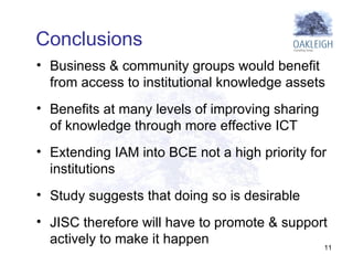 Business & community groups would benefit from access to institutional knowledge assets Benefits at many levels of improving sharing of knowledge through more effective ICT Extending IAM into BCE not a high priority for institutions  Study suggests that doing so is desirable  JISC therefore will have to promote & support actively to make it happen  Conclusions  