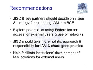 JISC & key partners should decide on vision & strategy for extending IAM into BCE  Explore potential of using Federation for access for external users & use of networks  JISC should take more holistic approach & responsibility for IAM & share good practice  Help facilitate institutions’ development of IAM solutions for external users Recommendations 