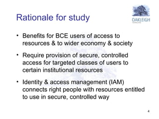 Benefits for BCE users of access to resources & to wider economy & society Require provision of secure, controlled access for targeted classes of users to certain institutional resources Identity & access management (IAM) connects right people with resources entitled to use in secure, controlled way Rationale for study 