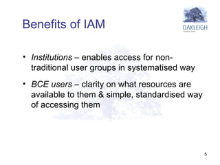 Institutions  – enables access for non-traditional user groups in systematised way BCE users  – clarity on what resources are available to them & simple, standardised way of accessing them  Benefits of IAM 