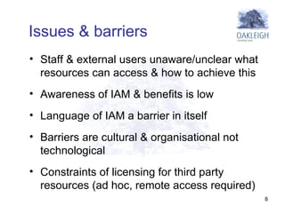 Staff & external users unaware/unclear what resources can access & how to achieve this  Awareness of IAM & benefits is low Language of IAM a barrier in itself Barriers are cultural & organisational not technological  Constraints of licensing for third party resources (ad hoc, remote access required) Issues & barriers 