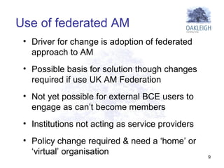 Driver for change is adoption of federated approach to AM Possible basis for solution though changes required if use UK AM Federation Not yet possible for external BCE users to engage as can’t become members Institutions not acting as service providers  Policy change required & need a ‘home’ or ‘virtual’ organisation  Use of federated AM 