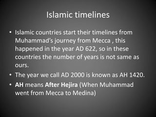 Islamic timelines
• Islamic countries start their timelines from
Muhammad’s journey from Mecca , this
happened in the year AD 622, so in these
countries the number of years is not same as
ours.
• The year we call AD 2000 is known as AH 1420.
• AH means After Hejira (When Muhammad
went from Mecca to Medina)
 