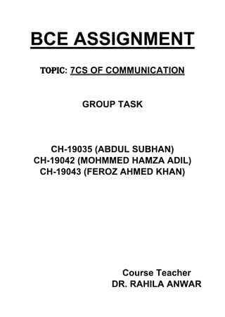 BCE ASSIGNMENT
TOPIC: 7CS OF COMMUNICATION
GROUP TASK
CH-19035 (ABDUL SUBHAN)
CH-19042 (MOHMMED HAMZA ADIL)
CH-19043 (FEROZ AHMED KHAN)
Course Teacher
DR. RAHILA ANWAR
 