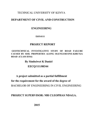 TECHNICAL UNIVERSITY OF KENYA
DEPARTMENT OF CIVIL AND CONSTRUCTION
ENGINEERING
Eb514111
PROJECT REPORT
GEOTECHNICAL INVESTIGATIVE STUDY OF ROAD FAILURE
CAUSED BY SOIL PROPERTIES ALONG OLENGURUONE-KIBUNJA
ROAD (CLASS D316)
By Simbeiwet K Daniel
EECQ/111/00344
A project submitted as a partial fulfillment
for the requirement for the award of the degree of
BACHELOR OF ENGINEERING IN CIVIL ENGINEERING
PROJECT SUPERVISOR: MR CLEOPHAS NDAGA.
2015
 