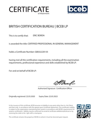 CERTIFICATE
BRITISH CERTIFICATION BUREAU | BCEB LP
This is to certify that: ERIC BORDA
is awarded the title: CERTIFIED PROFESSIONAL IN GENERAL MANAGEMENT
holds a Certificate Number: GB032220135
having met all the certification requirements, including all the examination
requirements, professional experience and skills established by BCEB LP.
For and on behalf of BCEB LP:
___________________________________________
Authorized Signature: Certification Officer
Originally registered: 22.03.2020 Expiry Date: 22.03.2023
In the issuance of this certificate, BCEB assumes no liability to any party other than to the Client,
and then only in accordance with the agreed upon Certificate Agreement. This certificate’s validity
is subject to the organisation maintaining their system in accordance with BCEB’s requirements for
systems certification. Validity may be confirmed via email at certificate.validation@bceb.uk or by
scanning the code to the right with a smartpone.
The certificate remains the property of BCEB, to whom it must be returned upon request.
of Attainment
 