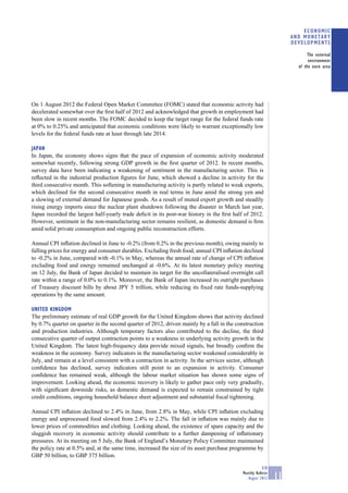 ECONOMIC
                                                                                                                     AND MONETARY
                                                                                                                     DEVELOPMENTS

                                                                                                                            The external
                                                                                                                            environment
                                                                                                                       of the euro area




On 1 August 2012 the Federal Open Market Committee (FOMC) stated that economic activity had
decelerated somewhat over the ﬁrst half of 2012 and acknowledged that growth in employment had
been slow in recent months. The FOMC decided to keep the target range for the federal funds rate
at 0% to 0.25% and anticipated that economic conditions were likely to warrant exceptionally low
levels for the federal funds rate at least through late 2014.

JAPAN
In Japan, the economy shows signs that the pace of expansion of economic activity moderated
somewhat recently, following strong GDP growth in the ﬁrst quarter of 2012. In recent months,
survey data have been indicating a weakening of sentiment in the manufacturing sector. This is
reﬂected in the industrial production ﬁgures for June, which showed a decline in activity for the
third consecutive month. This softening in manufacturing activity is partly related to weak exports,
which declined for the second consecutive month in real terms in June amid the strong yen and
a slowing of external demand for Japanese goods. As a result of muted export growth and steadily
rising energy imports since the nuclear plant shutdown following the disaster in March last year,
Japan recorded the largest half-yearly trade deﬁcit in its post-war history in the ﬁrst half of 2012.
However, sentiment in the non-manufacturing sector remains resilient, as domestic demand is ﬁrm
amid solid private consumption and ongoing public reconstruction efforts.

Annual CPI inﬂation declined in June to -0.2% (from 0.2% in the previous month), owing mainly to
falling prices for energy and consumer durables. Excluding fresh food, annual CPI inﬂation declined
to -0.2% in June, compared with -0.1% in May, whereas the annual rate of change of CPI inﬂation
excluding food and energy remained unchanged at -0.6%. At its latest monetary policy meeting
on 12 July, the Bank of Japan decided to maintain its target for the uncollateralised overnight call
rate within a range of 0.0% to 0.1%. Moreover, the Bank of Japan increased its outright purchases
of Treasury discount bills by about JPY 5 trillion, while reducing its ﬁxed rate funds-supplying
operations by the same amount.

UNITED KINGDOM
The preliminary estimate of real GDP growth for the United Kingdom shows that activity declined
by 0.7% quarter on quarter in the second quarter of 2012, driven mainly by a fall in the construction
and production industries. Although temporary factors also contributed to the decline, the third
consecutive quarter of output contraction points to a weakness in underlying activity growth in the
United Kingdom. The latest high-frequency data provide mixed signals, but broadly conﬁrm the
weakness in the economy. Survey indicators in the manufacturing sector weakened considerably in
July, and remain at a level consistent with a contraction in activity. In the services sector, although
conﬁdence has declined, survey indicators still point to an expansion in activity. Consumer
conﬁdence has remained weak, although the labour market situation has shown some signs of
improvement. Looking ahead, the economic recovery is likely to gather pace only very gradually,
with signiﬁcant downside risks, as domestic demand is expected to remain constrained by tight
credit conditions, ongoing household balance sheet adjustment and substantial ﬁscal tightening.

Annual CPI inﬂation declined to 2.4% in June, from 2.8% in May, while CPI inﬂation excluding
energy and unprocessed food slowed from 2.4% to 2.2%. The fall in inﬂation was mainly due to
lower prices of commodities and clothing. Looking ahead, the existence of spare capacity and the
sluggish recovery in economic activity should contribute to a further dampening of inﬂationary
pressures. At its meeting on 5 July, the Bank of England’s Monetary Policy Committee maintained
the policy rate at 0.5% and, at the same time, increased the size of its asset purchase programme by
GBP 50 billion, to GBP 375 billion.

                                                                                                         ECB
                                                                                             Monthly Bulletin
                                                                                                August 2012     11
 