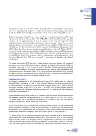 ECONOMIC
                                                                                                                      AND MONETARY
                                                                                                                      DEVELOPMENTS

                                                                                                                          Monetary and
                                                                                                                               financial
                                                                                                                          developments




(redeemable at notice of up to three months) balanced outﬂows from short-term time deposits
(i.e. with an original maturity of up to two years) at the euro area level. As a consequence, the annual
growth rate of other short-term deposits remained at 2.3% in June, broadly unchanged from May.

Despite a stagnating monthly ﬂow, the annual growth rate of marketable instruments (M3 minus
M2) increased to 5.1% in June, up from 4.5% in May. MFIs’ short-term debt securities (i.e. debt
securities with an original maturity of up to two years) was the only sub-component within
marketable instruments that recorded monthly inﬂows in June, reﬂecting purchases by investment
funds. This demand partly replaced the lower demand of money market funds (MMFs) for short-term
MFI debt securities. The lower demand by MMFs was due to the withdrawals of funds/shares from
MMFs in June. Repurchase agreements (repos) registered moderate withdrawals. The monthly ﬂow
for secured interbank transactions conducted via CCPs was modest, but concealed heterogeneous
developments across countries. While heightened concerns about the banking systems in some
euro area Member States led to increasing volumes in collateralised interbank transactions, others
observed withdrawals from CCP repos as a result of lower needs for liquidity and collateral
considerations.

The annual growth rate of M3 deposits – which comprise short-term deposits and repurchase
agreements, and represent the broadest monetary aggregate for which a timely sectoral breakdown
is available – increased to 2.6% in June, up from 2.4% in May. In June, all sectors contributed
positively to the annual growth rate, most notably non-monetary ﬁnancial intermediaries other than
insurance corporations and pension funds (OFIs). At the same time, the household sector remained
the biggest contributor. Insurance corporations and pension funds, by contrast, registered a signiﬁcant
month-on-month reduction of relevant deposit holdings in June.

MAIN COUNTERPARTS OF M3
As regards the counterparts of M3, the annual growth rate of MFI credit to euro area residents
remained broadly unchanged at 1.4% in June, reﬂecting, however, divergent developments in
its main components (see Table 2). On the one hand, the annual growth rate of credit to general
government increased in June, to 9.4%, up from 9.1% in May. This increase reﬂected primarily
a positive monthly ﬂow for loans to general government and, to a lesser extent, for purchases of
government securities by MFIs.

On the other hand, credit to the private sector continued to decline in June, with its annual growth
rate remaining in negative territory (standing at -0.4%, down from -0.2% in May) (see Chart 8).
The annual growth rate of MFI loans to the private sector (adjusted for sales and securitisation)
decreased further to 0.3% in June, down from 0.5% in May.

Private sector lending activity remained affected mainly by weak demand and low consumer and
business conﬁdence, as well as – in some euro area countries – by unfavourable bank balance sheet
developments. At the euro area level, the net tightening of banks’ credit standards for loans to both
enterprises and households was broadly stable in the second quarter of 2012 (see Box 2).

The annual growth rate of loans to non-ﬁnancial corporations originated by MFIs thus decreased
further in reﬂection of both moderate net redemptions of loans and a base effect in June, becoming
negative at -0.3%, from 0.3% in May (see Table 3). Lending ﬂows at all maturities at the euro area
level were modest, but concealed offsetting developments across countries, mainly in short-term
loans. The annual growth of loans to households, too, continued to decelerate in June (to 1.1%,


                                                                                                          ECB
                                                                                              Monthly Bulletin
                                                                                                 August 2012     19
 