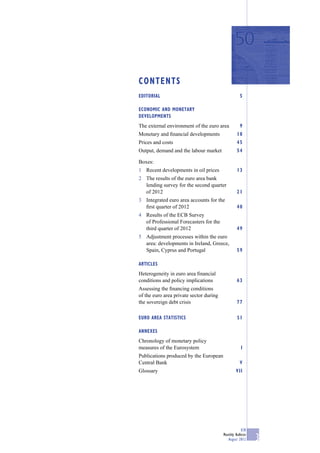 CONTENTS
EDITORIAL                                           5

ECONOMIC AND MONETARY
DEVELOPMENTS
The external environment of the euro area           9
Monetary and ﬁnancial developments                18
Prices and costs                                  45
Output, demand and the labour market              54

Boxes:
1 Recent developments in oil prices               13
2 The results of the euro area bank
  lending survey for the second quarter
  of 2012                                         21
3 Integrated euro area accounts for the
  ﬁrst quarter of 2012                            40
4 Results of the ECB Survey
  of Professional Forecasters for the
  third quarter of 2012                           49
5 Adjustment processes within the euro
  area: developments in Ireland, Greece,
  Spain, Cyprus and Portugal                      59

ARTICLES
Heterogeneity in euro area ﬁnancial
conditions and policy implications                63
Assessing the ﬁnancing conditions
of the euro area private sector during
the sovereign debt crisis                         77

EURO AREA STATISTICS                              S1

ANNEXES
Chronology of monetary policy
measures of the Eurosystem                           I
Publications produced by the European
Central Bank                                        V
Glossary                                         VII




                                                     ECB
                                         Monthly Bulletin
                                            August 2012     3
 