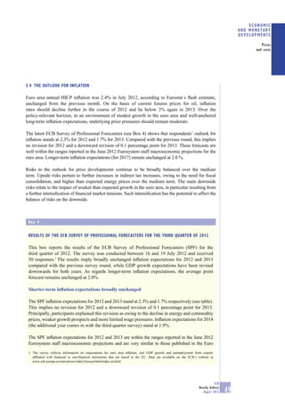 ECONOMIC
                                                                                                                                          AND MONETARY
                                                                                                                                          DEVELOPMENTS

                                                                                                                                                   Prices
                                                                                                                                                and costs




3.4 THE OUTLOOK FOR INFLATION

Euro area annual HICP inﬂation was 2.4% in July 2012, according to Eurostat´s ﬂash estimate,
unchanged from the previous month. On the basis of current futures prices for oil, inﬂation
rates should decline further in the course of 2012 and be below 2% again in 2013. Over the
policy-relevant horizon, in an environment of modest growth in the euro area and well-anchored
long-term inﬂation expectations, underlying price pressures should remain moderate.

The latest ECB Survey of Professional Forecasters (see Box 4) shows that respondents’ outlook for
inﬂation stands at 2.3% for 2012 and 1.7% for 2013. Compared with the previous round, this implies
no revision for 2012 and a downward revision of 0.1 percentage point for 2013. These forecasts are
well within the ranges reported in the June 2012 Eurosystem staff macroeconomic projections for the
euro area. Longer-term inﬂation expectations (for 2017) remain unchanged at 2.0 %.

Risks to the outlook for price developments continue to be broadly balanced over the medium
term. Upside risks pertain to further increases in indirect tax increases, owing to the need for ﬁscal
consolidation, and higher than expected energy prices over the medium term. The main downside
risks relate to the impact of weaker than expected growth in the euro area, in particular resulting from
a further intensiﬁcation of ﬁnancial market tensions. Such intensiﬁcation has the potential to affect the
balance of risks on the downside.



 Box 4

 RESULTS OF THE ECB SURVEY OF PROFESSIONAL FORECASTERS FOR THE THIRD QUARTER OF 2012

 This box reports the results of the ECB Survey of Professional Forecasters (SPF) for the
 third quarter of 2012. The survey was conducted between 16 and 19 July 2012 and received
 50 responses.1 The results imply broadly unchanged inﬂation expectations for 2012 and 2013
 compared with the previous survey round, while GDP growth expectations have been revised
 downwards for both years. As regards longer-term inﬂation expectations, the average point
 forecast remains unchanged at 2.0%.

 Shorter-term inﬂation expectations broadly unchanged

 The SPF inﬂation expectations for 2012 and 2013 stand at 2.3% and 1.7% respectively (see table).
 This implies no revision for 2012 and a downward revision of 0.1 percentage point for 2013.
 Principally, participants explained this revision as owing to the decline in energy and commodity
 prices, weaker growth prospects and more limited wage pressures. Inﬂation expectations for 2014
 (the additional year comes in with the third-quarter survey) stand at 1.9%.

 The SPF inﬂation expectations for 2012 and 2013 are within the ranges reported in the June 2012
 Eurosystem staff macroeconomic projections and are very similar to those published in the Euro
 1 The survey collects information on expectations for euro area inﬂation, real GDP growth and unemployment from experts
   afﬁliated with ﬁnancial or non-ﬁnancial institutions that are based in the EU. Data are available on the ECB’s website at
   www.ecb.europa.eu/stats/prices/indic/forecast/html/index.en.html




                                                                                                                              ECB
                                                                                                                  Monthly Bulletin
                                                                                                                     August 2012     49
 