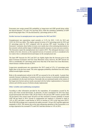 ECONOMIC
                                                                                                                 AND MONETARY
                                                                                                                 DEVELOPMENTS

                                                                                                                          Prices
                                                                                                                       and costs




Forecasters now assign around 29% probability to longer-term real GDP growth being within
the interval between 1.5% and 1.9% (up from 28%), while the cumulative probability of GDP
growth being higher than 1.9% has decreased by 2 percentage points to 38%.

Further increase in unemployment rate expectations for 2012 and 2013

Unemployment rate expectations stand currently at 11.2% for 2012, 11.4% for 2013 and
10.8% for 2014 (see table). This implies upward revisions of 0.2 percentage point for 2012 and
0.5 percentage point for 2013 compared with the previous SPF round. According to the
forecasters’ comments, these further revisions were mainly due to the continuing deterioration in
the economic outlook and the impact of additional austerity measures in some euro area countries.
The forecasters expect the unemployment rate to peak in 2013. The subsequent decrease is seen
as likely to be slow, however, as the expected recovery of economic activity is considered to be
too weak to have a substantial downward impact on the unemployment rate.

The latest SPF forecasts for 2012 and 2013 are slightly higher than the forecasts given in the
latest Consensus Economics and Euro Zone Barometer issues; however, the SPF forecast for
2014 is considerably (0.7 percentage point) lower than that of the latest Euro Zone Barometer,
which foresees a further increase in 2014.

Longer-term unemployment rate expectations (for 2017) stand at 9.2%, 0.3 percentage point
higher than in the previous round. The entire aggregate probability distribution has also clearly
shifted towards higher outcomes.

Risks to the unemployment outlook in the SPF are assessed to be on the upside. A greater than
currently foreseen weakening of economic activity and an increase in structural unemployment
are considered to be the main risk factors. Downside risks are mentioned mainly in the context of
the longer-term horizon and are mostly associated with the further implementation of structural
reforms and with the success of reforms already implemented.

Other variables and conditioning assumptions

According to other information provided by the respondents, all assumptions covered by the
survey have been revised downwards. In particular, oil price assumptions for 2012 have been
revised downwards from below USD 120 per barrel in the previous SPF round to around USD
102 per barrel in the current round. Oil prices are then assumed to increase gradually to around
USD 109 per barrel in 2014. Growth in compensation per employee is assumed to stand at
1.8% in 2012 and (after a small decline in 2013) to increase to 2.4% in the long term (2017).
The EUR/USD exchange rate is expected to be stable at around 1.24 up to 2013 and then appreciate
marginally in 2014. The interest rate on the main reﬁnancing operations of the Eurosystem is on
average expected to be at around 0.7% until 2013 and then increase to 1.0% in 2014.




                                                                                                     ECB
                                                                                         Monthly Bulletin
                                                                                            August 2012     53
 