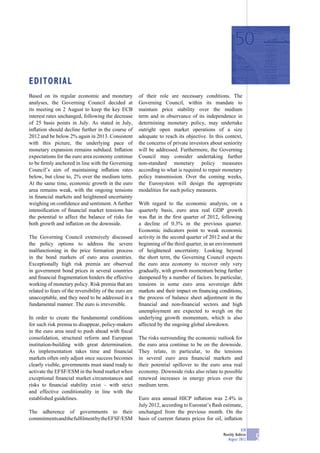 EDITORIAL
Based on its regular economic and monetary              of their role are necessary conditions. The
analyses, the Governing Council decided at              Governing Council, within its mandate to
its meeting on 2 August to keep the key ECB             maintain price stability over the medium
interest rates unchanged, following the decrease        term and in observance of its independence in
of 25 basis points in July. As stated in July,          determining monetary policy, may undertake
inﬂation should decline further in the course of        outright open market operations of a size
2012 and be below 2% again in 2013. Consistent          adequate to reach its objective. In this context,
with this picture, the underlying pace of               the concerns of private investors about seniority
monetary expansion remains subdued. Inﬂation            will be addressed. Furthermore, the Governing
expectations for the euro area economy continue         Council may consider undertaking further
to be ﬁrmly anchored in line with the Governing         non-standard monetary policy measures
Council’s aim of maintaining inﬂation rates             according to what is required to repair monetary
below, but close to, 2% over the medium term.           policy transmission. Over the coming weeks,
At the same time, economic growth in the euro           the Eurosystem will design the appropriate
area remains weak, with the ongoing tensions            modalities for such policy measures.
in ﬁnancial markets and heightened uncertainty
weighing on conﬁdence and sentiment. A further          With regard to the economic analysis, on a
intensiﬁcation of ﬁnancial market tensions has          quarterly basis, euro area real GDP growth
the potential to affect the balance of risks for        was ﬂat in the ﬁrst quarter of 2012, following
both growth and inﬂation on the downside.               a decline of 0.3% in the previous quarter.
                                                        Economic indicators point to weak economic
The Governing Council extensively discussed             activity in the second quarter of 2012 and at the
the policy options to address the severe                beginning of the third quarter, in an environment
malfunctioning in the price formation process           of heightened uncertainty. Looking beyond
in the bond markets of euro area countries.             the short term, the Governing Council expects
Exceptionally high risk premia are observed             the euro area economy to recover only very
in government bond prices in several countries          gradually, with growth momentum being further
and ﬁnancial fragmentation hinders the effective        dampened by a number of factors. In particular,
working of monetary policy. Risk premia that are        tensions in some euro area sovereign debt
related to fears of the reversibility of the euro are   markets and their impact on ﬁnancing conditions,
unacceptable, and they need to be addressed in a        the process of balance sheet adjustment in the
fundamental manner. The euro is irreversible.           ﬁnancial and non-ﬁnancial sectors and high
                                                        unemployment are expected to weigh on the
In order to create the fundamental conditions           underlying growth momentum, which is also
for such risk premia to disappear, policy-makers        affected by the ongoing global slowdown.
in the euro area need to push ahead with ﬁscal
consolidation, structural reform and European           The risks surrounding the economic outlook for
institution-building with great determination.          the euro area continue to be on the downside.
As implementation takes time and ﬁnancial               They relate, in particular, to the tensions
markets often only adjust once success becomes          in several euro area ﬁnancial markets and
clearly visible, governments must stand ready to        their potential spillover to the euro area real
activate the EFSF/ESM in the bond market when           economy. Downside risks also relate to possible
exceptional ﬁnancial market circumstances and           renewed increases in energy prices over the
risks to ﬁnancial stability exist – with strict         medium term.
and effective conditionality in line with the
established guidelines.                                 Euro area annual HICP inﬂation was 2.4% in
                                                        July 2012, according to Eurostat’s ﬂash estimate,
The adherence of governments to their                   unchanged from the previous month. On the
commitments and the fulﬁlment by the EFSF/ESM           basis of current futures prices for oil, inﬂation

                                                                                                            ECB
                                                                                                Monthly Bulletin
                                                                                                   August 2012     5
 