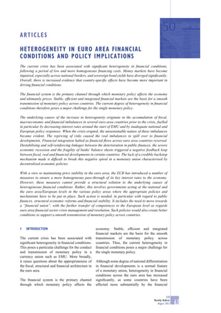 ARTICLES

HETEROGENEITY IN EURO AREA FINANCIAL
CONDITIONS AND POLICY IMPLICATIONS
The current crisis has been associated with signiﬁcant heterogeneity in ﬁnancial conditions,
following a period of low and more homogeneous ﬁnancing costs. Money markets have become
impaired, especially across national borders, and sovereign bond yields have diverged signiﬁcantly.
Overall, there is increased evidence that country-speciﬁc effects have become more important in
driving ﬁnancial conditions.

The ﬁnancial system is the primary channel through which monetary policy affects the economy
and ultimately prices. Stable, efﬁcient and integrated ﬁnancial markets are the basis for a smooth
transmission of monetary policy across countries. The current degree of heterogeneity in ﬁnancial
conditions therefore poses a major challenge for the single monetary policy.

The underlying causes of the increase in heterogeneity originate in the accumulation of ﬁscal,
macroeconomic and ﬁnancial imbalances in several euro area countries prior to the crisis, fuelled
in particular by decreasing interest rates around the start of EMU and by inadequate national and
European policy responses. When the crisis erupted, the unsustainable nature of these imbalances
became evident. The repricing of risks caused the real imbalances to spill over to ﬁnancial
developments. Financial integration halted as ﬁnancial ﬂows across euro area countries reversed.
Destabilising and self-reinforcing linkages between the deterioration in public ﬁnances, the severe
economic recession and the fragility of banks’ balance sheets triggered a negative feedback loop
between ﬁscal, real and ﬁnancial developments in certain countries. The lack of a credible backstop
mechanism made it difﬁcult to break this negative spiral in a monetary union characterised by
decentralised economic policies.

With a view to maintaining price stability in the euro area, the ECB has introduced a number of
measures to ensure a more homogeneous pass-through of its key interest rates to the economy.
However, these measures cannot provide a structural solution to the underlying causes of
heterogeneous ﬁnancial conditions. Rather, this involves governments acting at the national and
the euro area/European levels in the various policy areas where the appropriate policies and
mechanisms have to be put in place. Such action is needed, in particular with regard to public
ﬁnances, structural economic reforms and ﬁnancial stability. It includes the need to move towards
a “ﬁnancial union”, with the further transfer of competences to the European level as regards
euro area ﬁnancial sector crisis management and resolution. Such policies would also create better
conditions to support a smooth transmission of monetary policy across countries.


1   INTRODUCTION                                     economy. Stable, efﬁcient and integrated
                                                     ﬁnancial markets are the basis for the smooth
The current crisis has been associated with          transmission of monetary policy across
signiﬁcant heterogeneity in ﬁnancial conditions.     countries. Thus, the current heterogeneity in
This poses a particular challenge for the conduct    ﬁnancial conditions poses a major challenge for
and transmission of monetary policy in a             the single monetary policy.
currency union such as EMU. More broadly,
it raises questions about the appropriateness of     Although some degree of national differentiation
the ﬁscal, structural and ﬁnancial architecture in   in ﬁnancial developments is a normal feature
the euro area.                                       of a monetary union, heterogeneity in ﬁnancial
                                                     conditions across the euro area has increased
The ﬁnancial system is the primary channel           signiﬁcantly, as some countries have been
through which monetary policy affects the            affected more substantially by the ﬁnancial


                                                                                                        ECB
                                                                                            Monthly Bulletin
                                                                                               August 2012     63
 