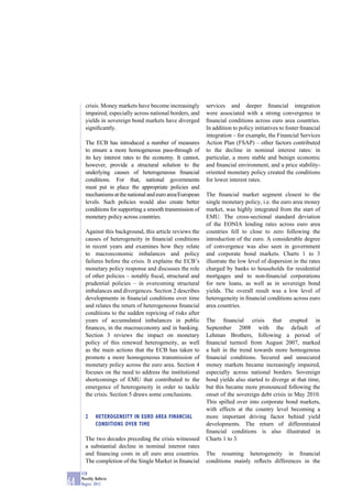 crisis. Money markets have become increasingly       services and deeper ﬁnancial integration
       impaired, especially across national borders, and    were associated with a strong convergence in
       yields in sovereign bond markets have diverged       ﬁnancial conditions across euro area countries.
       signiﬁcantly.                                        In addition to policy initiatives to foster ﬁnancial
                                                            integration – for example, the Financial Services
       The ECB has introduced a number of measures          Action Plan (FSAP) – other factors contributed
       to ensure a more homogeneous pass-through of         to the decline in nominal interest rates: in
       its key interest rates to the economy. It cannot,    particular, a more stable and benign economic
       however, provide a structural solution to the        and ﬁnancial environment, and a price stability-
       underlying causes of heterogeneous ﬁnancial          oriented monetary policy created the conditions
       conditions. For that, national governments           for lower interest rates.
       must put in place the appropriate policies and
       mechanisms at the national and euro area/European    The ﬁnancial market segment closest to the
       levels. Such policies would also create better       single monetary policy, i.e. the euro area money
       conditions for supporting a smooth transmission of   market, was highly integrated from the start of
       monetary policy across countries.                    EMU. The cross-sectional standard deviation
                                                            of the EONIA lending rates across euro area
       Against this background, this article reviews the    countries fell to close to zero following the
       causes of heterogeneity in ﬁnancial conditions       introduction of the euro. A considerable degree
       in recent years and examines how they relate         of convergence was also seen in government
       to macroeconomic imbalances and policy               and corporate bond markets. Charts 1 to 3
       failures before the crisis. It explains the ECB’s    illustrate the low level of dispersion in the rates
       monetary policy response and discusses the role      charged by banks to households for residential
       of other policies – notably ﬁscal, structural and    mortgages and to non-ﬁnancial corporations
       prudential policies – in overcoming structural       for new loans, as well as in sovereign bond
       imbalances and divergences. Section 2 describes      yields. The overall result was a low level of
       developments in ﬁnancial conditions over time        heterogeneity in ﬁnancial conditions across euro
       and relates the return of heterogeneous ﬁnancial     area countries.
       conditions to the sudden repricing of risks after
       years of accumulated imbalances in public            The ﬁnancial crisis that erupted in
       ﬁnances, in the macroeconomy and in banking.         September 2008 with the default of
       Section 3 reviews the impact on monetary             Lehman Brothers, following a period of
       policy of this renewed heterogeneity, as well        ﬁnancial turmoil from August 2007, marked
       as the main actions that the ECB has taken to        a halt in the trend towards more homogenous
       promote a more homogeneous transmission of           ﬁnancial conditions. Secured and unsecured
       monetary policy across the euro area. Section 4      money markets became increasingly impaired,
       focuses on the need to address the institutional     especially across national borders. Sovereign
       shortcomings of EMU that contributed to the          bond yields also started to diverge at that time,
       emergence of heterogeneity in order to tackle        but this became more pronounced following the
       the crisis. Section 5 draws some conclusions.        onset of the sovereign debt crisis in May 2010.
                                                            This spilled over into corporate bond markets,
                                                            with effects at the country level becoming a
       2     HETEROGENEITY IN EURO AREA FINANCIAL           more important driving factor behind yield
             CONDITIONS OVER TIME                           developments. The return of differentiated
                                                            ﬁnancial conditions is also illustrated in
       The two decades preceding the crisis witnessed       Charts 1 to 3.
       a substantial decline in nominal interest rates
       and ﬁnancing costs in all euro area countries.       The resuming heterogeneity in ﬁnancial
       The completion of the Single Market in ﬁnancial      conditions mainly reﬂects differences in the

     ECB
     Monthly Bulletin
64   August 2012
 