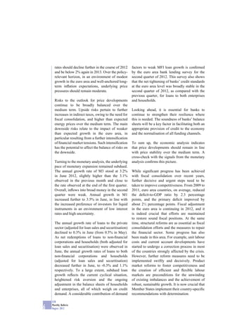 rates should decline further in the course of 2012    factors to weak MFI loan growth is conﬁrmed
      and be below 2% again in 2013. Over the policy-       by the euro area bank lending survey for the
      relevant horizon, in an environment of modest         second quarter of 2012. This survey also shows
      growth in the euro area and well-anchored long-       that the net tightening of banks’ credit standards
      term inﬂation expectations, underlying price          at the euro area level was broadly stable in the
      pressures should remain moderate.                     second quarter of 2012, as compared with the
                                                            previous quarter, for loans to both enterprises
      Risks to the outlook for price developments           and households.
      continue to be broadly balanced over the
      medium term. Upside risks pertain to further          Looking ahead, it is essential for banks to
      increases in indirect taxes, owing to the need for    continue to strengthen their resilience where
      ﬁscal consolidation, and higher than expected         this is needed. The soundness of banks’ balance
      energy prices over the medium term. The main          sheets will be a key factor in facilitating both an
      downside risks relate to the impact of weaker         appropriate provision of credit to the economy
      than expected growth in the euro area, in             and the normalisation of all funding channels.
      particular resulting from a further intensiﬁcation
      of ﬁnancial market tensions. Such intensiﬁcation      To sum up, the economic analysis indicates
      has the potential to affect the balance of risks on   that price developments should remain in line
      the downside.                                         with price stability over the medium term. A
                                                            cross-check with the signals from the monetary
      Turning to the monetary analysis, the underlying      analysis conﬁrms this picture.
      pace of monetary expansion remained subdued.
      The annual growth rate of M3 stood at 3.2%            While signiﬁcant progress has been achieved
      in June 2012, slightly higher than the 3.1%           with ﬁscal consolidation over recent years,
      observed in the previous month and close to           further decisive and urgent steps need to be
      the rate observed at the end of the ﬁrst quarter.     taken to improve competitiveness. From 2009 to
      Overall, inﬂows into broad money in the second        2011, euro area countries, on average, reduced
      quarter were weak. Annual growth in M1                the deﬁcit-to-GDP ratio by 2.3 percentage
      increased further to 3.5% in June, in line with       points, and the primary deﬁcit improved by
      the increased preference of investors for liquid      about 2½ percentage points. Fiscal adjustment
      instruments in an environment of low interest         in the euro area is continuing in 2012, and it
      rates and high uncertainty.                           is indeed crucial that efforts are maintained
                                                            to restore sound ﬁscal positions. At the same
      The annual growth rate of loans to the private        time, structural reforms are as essential as ﬁscal
      sector (adjusted for loan sales and securitisation)   consolidation efforts and the measures to repair
      declined to 0.3% in June (from 0.5% in May).          the ﬁnancial sector. Some progress has also
      As net redemptions of loans to non-ﬁnancial           been made in this area. For example, unit labour
      corporations and households (both adjusted for        costs and current account developments have
      loan sales and securitisation) were observed in       started to undergo a correction process in most
      June, the annual growth rates of loans to both        of the countries strongly affected by the crisis.
      non-ﬁnancial corporations and households              However, further reform measures need to be
      (adjusted for loan sales and securitisation)          implemented swiftly and decisively. Product
      decreased further in June, to -0.3% and 1.1%          market reforms to foster competitiveness and
      respectively. To a large extent, subdued loan         the creation of efﬁcient and ﬂexible labour
      growth reﬂects the current cyclical situation,        markets are preconditions for the unwinding
      heightened risk aversion and the ongoing              of existing imbalances and the achievement of
      adjustment in the balance sheets of households        robust, sustainable growth. It is now crucial that
      and enterprises, all of which weigh on credit         Member States implement their country-speciﬁc
      demand. A considerable contribution of demand         recommendations with determination.

    ECB
    Monthly Bulletin
6   August 2012
 