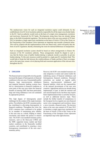 ARTICLES
    The medium-term vision for such an integrated resolution regime could ultimately be the                        Heterogeneity in euro area
    establishment of an EU-level resolution authority responsible for all the major cross-border banks                    financial conditions
    in the EU. Such an authority would work on the basis of a single crisis management, resolution                     and policy implications
    and insolvency framework for EU banks. Developments along these lines are already taking
    place in the ﬁeld of prudential regulation. The decision taken at the euro area summit of 29 June
    2012 to introduce a single supervisory mechanism on the basis of Article 127(6) of the Treaty on
    the Functioning of the European Union represents an important step towards a ﬁnancial union.
    This will be coupled with the implementation of the new Basel rules, which will partly take the
    form of an EU regulation, thereby eliminating the room for national differences in transposition.

    Such an integrated resolution system should be based on robust arrangements to ﬁnance the
    measures of the EU resolution authority. These arrangements should be shaped in such a
    way that the thorny issue of public burden-sharing is replaced, insofar as possible, by private
    burden-sharing. To this end, resources could be pooled in a single pan-EU resolution fund. This
    would help to break the link between the creditworthiness of banks and that of their sovereigns
    and, at the same time, ensure a level playing ﬁeld and consistent application of the relevant rules
    throughout the EU.




5     CONCLUSION                                       However, the ECB’s non-standard measures are
                                                       only temporary in nature and cannot tackle the
The ﬁnancial and sovereign debt crisis has greatly     underlying causes of ﬁnancial imbalances and
increased the degree of heterogeneity in ﬁnancial      heterogeneous ﬁnancial conditions. Structural
conditions in the euro area. Unsustainable public      corrections are needed as regards public
ﬁnances, large macroeconomic imbalances                ﬁnances, macroeconomic imbalances and
and impaired domestic banking systems have             ﬁnancial stability, which are the responsibility
led to a deterioration in ﬁnancial conditions in       of the national governments of the euro area
some parts of the euro area where the ﬁnancial         countries. Appropriate policies are already being
beneﬁts of entering EMU had been particularly          implemented, in part, at both the national and
large and rising imbalances were not contained         euro area/European levels, but these may require
by appropriate policies.                               faster implementation than is currently foreseen,
                                                       as well as additional decisive steps. These
This high degree of heterogeneity posed                include the further transfer of competences to
challenges for the conduct of the single monetary      the European level as regards euro area ﬁnancial
policy. Nevertheless, the ECB’s monetary policy        sector crisis management and resolution, hence
has contributed to alleviating heterogeneity in        a move towards a ﬁnancial union. The decision
ﬁnancial conditions. Throughout the crisis, the        taken at the euro area summit of 29 June 2012
ECB’s measures have continued to be guided             to introduce a single supervisory mechanism on
by its mandate of maintaining price stability          the basis of Article 127(6) of the Treaty on the
in the euro area as a whole, helping to reduce         Functioning of the European Union represents
uncertainty and related risk premia in interest        an important step in the right direction.
rates. The ECB’s non-standard monetary policy
measures, such as the three-year LTROs and
the SMP, supported money market and bond
market conditions in the ﬁnancially troubled
countries, and contributed to ensuring a more
homogeneous transmission of the euro area’s
monetary policy.

                                                                                                           ECB
                                                                                               Monthly Bulletin
                                                                                                  August 2012     75
 
